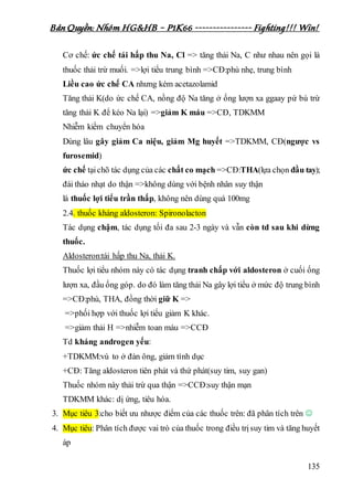 Bản Quyền: Nhóm HG&HB – P1K66 ---------------- Fighting!!! Win!
135
Cơ chế: ức chế tái hấp thu Na, Cl => tăng thải Na, C như nhau nên gọi là
thuốc thải trừ muối. =>lợi tiểu trung bình =>CĐ:phù nhẹ, trung bình
Liều cao ức chế CA nhưng kém acetazolamid
Tăng thải K(do ức chế CA, nồng độ Na tăng ở ống lượn xa ggaay pứ bù trừ
tăng thải K để kéo Na lại) =>giảm K máu =>CĐ, TDKMM
Nhiễm kiềm chuyển hóa
Dùng lâu gây giảm Ca niệu, giảm Mg huyết =>TDKMM, CĐ(ngược vs
furosemid)
ức chế tạichõ tác dụng của các chất co mạch =>CĐ:THA(lựa chọn đầu tay);
đái tháo nhạt do thận =>không dùng với bệnh nhân suy thận
là thuốc lợi tiểu trần thấp, không nên dùng quá 100mg
2.4. thuốc kháng aldosteron: Spironolacton
Tác dụng chậm, tác dụng tối đa sau 2-3 ngày và vẫn còn td sau khi dừng
thuốc.
Aldosteron:tái hấp thu Na, thải K.
Thuốc lợi tiểu nhóm này có tác dụng tranh chấp với aldosteron ở cuối ống
lượn xa, đầu ống góp. do đó làm tăng thải Na gây lợi tiểu ở mức độ trung bình
=>CĐ:phù, THA, đồng thời giữ K =>
=>phối hợp với thuốc lợi tiểu giảm K khác.
=>giảm thải H =>nhiễm toan máu =>CCĐ
Td kháng androgen yếu:
+TDKMM:vú to ở đàn ông, giảm tình dục
+CĐ: Tăng aldosteron tiên phát và thứ phát(suy tim, suy gan)
Thuốc nhóm này thải trừ qua thận =>CCĐ:suy thận mạn
TDKMM khác: dị ứng, tiêu hóa.
3. Mục tiêu 3:cho biết ưu nhược điểm của các thuốc trên: đã phân tích trên 
4. Mục tiêu: Phân tích được vai trò của thuốc trong điều trịsuy tim và tăng huyết
áp
 