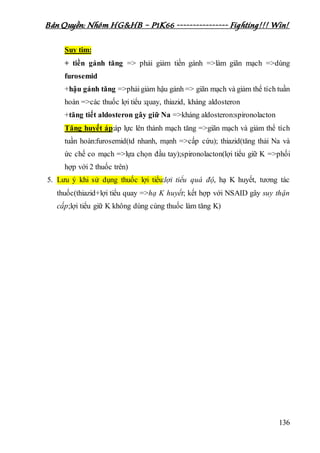 Bản Quyền: Nhóm HG&HB – P1K66 ---------------- Fighting!!! Win!
136
Suy tim:
+ tiền gánh tăng => phải giảm tiền gánh =>làm giãn mạch =>dùng
furosemid
+hậu gánh tăng =>phảigiảm hậu gánh => giãn mạch và giảm thể tích tuần
hoàn =>các thuốc lợi tiểu :quay, thiazid, kháng aldosteron
+tăng tiết aldosteron gây giữ Na =>kháng aldosteron:spironolacton
Tăng huyết áp:áp lực lên thành mạch tăng =>giãn mạch và giảm thể tích
tuần hoàn:furosemid(td nhanh, mạnh =>cấp cứu); thiazid(tăng thải Na và
ức chế co mạch =>lựa chọn đầu tay);spironolacton(lợi tiểu giữ K =>phối
hợp với 2 thuốc trên)
5. Lưu ý khi sử dụng thuốc lợi tiểu:lợi tiểu quá độ, hạ K huyết, tương tác
thuốc(thiazid+lợi tiểu quay =>hạ K huyết; kết hợp với NSAID gây suy thận
cấp;lợi tiểu giữ K không dùng cùng thuốc làm tăng K)
 