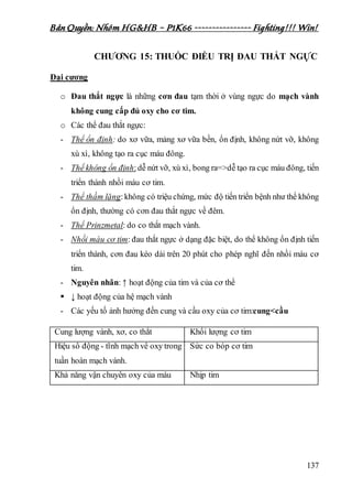 Bản Quyền: Nhóm HG&HB – P1K66 ---------------- Fighting!!! Win!
137
CHƯƠNG 15: THUỐC ĐIỀU TRỊ ĐAU THẮT NGỰC
Đại cương
o Đau thắt ngực là những cơn đau tạm thời ở vùng ngực do mạch vành
không cung cấp đủ oxy cho cơ tim.
o Các thể đau thắt ngực:
- Thể ổn định: do xơ vữa, mảng xơ vữa bền, ổn định, không nứt vỡ, không
xù xì, không tạo ra cục máu đông.
- Thể không ổn định:dễ nứt vỡ, xù xì, bong ra=>dễ tạo ra cục máu đông, tiến
triển thành nhồi máu cơ tim.
- Thể thầm lặng:không có triệu chứng, mức độ tiến triển bệnh như thể không
ổn định, thường có cơn đau thắt ngực về đêm.
- Thể Prinzmetal: do co thắt mạch vành.
- Nhồi máu cơ tim: đau thắt ngực ở dạng đặc biệt, do thể không ổn định tiến
triển thành, cơn đau kéo dài trên 20 phút cho phép nghĩ đến nhồi máu cơ
tim.
- Nguyên nhân: ↑ hoạt động của tim và của cơ thể
 ↓ hoạt động của hệ mạch vành
- Các yếu tố ảnh hưởng đến cung và cầu oxy của cơ tim:cung<cầu
Cung lượng vành, xơ, co thắt Khối lượng cơ tim
Hiệu số động - tĩnh mạch về oxy trong
tuần hoàn mạch vành.
Sức co bóp cơ tim
Khả năng vận chuyển oxy của máu Nhịp tim
 