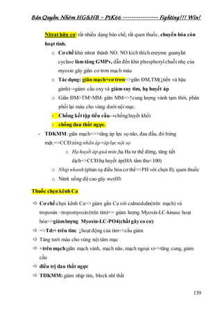Bản Quyền: Nhóm HG&HB – P1K66 ---------------- Fighting!!! Win!
139
Nitrat hữu cơ: rất nhiều dạng bào chế, rất quen thuốc, chuyển hóa còn
hoạt tính.
o Cơ chế:khử nitrat thành NO. NO kích thích enzyme guanylat
cyclase làm tăng GMPv, dẫn đến khử phosphorylchuỗi nhẹ của
myosin gây giãn cơ trơn mạch máu
o Tác dụng: giãn mạch+cơ trơn=>giãn ĐM,TM(↓tiền và hậu
gánh)→giảm cầu oxy và giảm suy tim, hạ huyết áp
o Giãn ĐM>TM>MM: giãn MM=>↑cung lượng vành tạm thời, phân
phối lại máu cho vùng dưới nội mạc.
- Chống kếttập tiểu cầu→chốnghuyết khối
- chống đau thắt ngực.
- TDKMM: giãn mạch=>+tăng áp lực sọ não, đau đầu, đỏ bừng
mặt.=>CCĐ:tăng nhãn áp+áplực nội sọ
o Hạ huyết áp quá mức,hạ Ha tư thế đứng, tăng tiết
dịch=>CCĐ:hạ huyết áp(HA tâm thu<100)
o Nhịp nhanh (phản xạ điều hòa cơ thể=>PH với chẹn ß); quen thuốc
o Nitrit nồng độ cao gây metHb
Thuốc chẹn kênh Ca
 Cơ chế:chẹn kênh Ca=> giảm gắn Ca với calmodulin(trên mạch) và
troponin –tropomyosin(trên tim)=> giảm lượng Myosin-LC-kinase hoạt
hóa=>giảmlượng Myosin-LC-PO4(chấtgâyco cơ)
 =>Td:+ trên tim: ↓hoạt động của tim=>cầu giảm
 Tăng tưới máu cho vùng nội tâm mạc
 +trên mạch:giãn mạch vành, mạch não, mạch ngoại vi=>tăng cung, giảm
cầu
 điều trị đau thắt ngực
 TDKMM: giảm nhịp tim, block nhĩ thất
 
