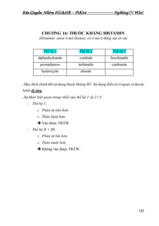 Bản Quyền: Nhóm HG&HB – P1K66 ---------------- Fighting!!! Win!
142
CHƯƠNG 16: THUỐC KHÁNG HISTAMIN
(Histamin: amin ở mô (histos), có ở mô ở động vật có vú)
Thế hệ 1 Thế hệ 2 Thế hệ 3
diphenhydramin certirizin fexofenadin
promethazon terfenadin carebastin
hydroxyzin ebastin
-Mục đích chính khi sử dụng thuốc kháng H1: Sử dụng điều trị ở ngoại vichocác
bệnh dị ứng.
-Sự khác biệt quan trọng nhất của thế hệ 1 và 2+3:
- Thế hệ 1:
o Phân tử nhỏ hơn
o Thân lipid hơn
 Vào được TKTW
- Thế hệ II + III:
o Phân tử lớn hơn
o Thân nước hơn
 Không vào được TKTW.
 