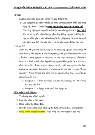 Bản Quyền: Nhóm HG&HB – P1K66 ---------------- Fighting!!! Win!
143
Dị ứng?
- Là phản ứng viên tại chỗ/hệ thống với các dị nguyên.
o Các dị nguyên có thể có nhiều tác nhân khác nhau như: phấn hoa, lông
động vật, thuốc… hoặc do phản ứng kháng nguyên – kháng thể.
o Phản ứng dị ứng thường chỉ xuất hiện triệu chứng rầm rộ ở lần thứ 2
tiếp xúc dị nguyên và dưới dạng phản ứng kháng nguyên – kháng thể.
o Nguyên nhân gây ra các triệu chứng là do giải phóng Histamin trong tế
bào Mast, đặc biệt nhiều tại các vị trí: da, phế quản, đường tiêu hóa.
Ví dụ cụ thể:
- Phấn hoa  phổi  phần đóng vai trò là kháng nguyên sẽ vào máu 
kích thích tế bào lympho B sinh kháng thể IgE  gắn lên trên tế bào Mast.
- Lần thứ 2 kháng nguyên đó vào máu, khi này sẽ gắn với IgE có sẵn trên tế
bào Mast, hình thành phức hợp kháng nguyên-kháng thể  tế bào mast
được hoạt hóa  vỡ và giải phóng ra các chất trung gian hóa học:
histamine, serotonin, leucotrien  histamine tới gắn vào receptor (3 loại
receptor). Trong trường hợp viêm mũi do dị ứng phấn hoa, cơ chế là do
Histamin gắn vào:
o Receptor H1 ở niêm mạc mũi, làm phù nề niêm mạc mũi  sổ mũi,
hắt hơi, khó thở
o Receptor H1 ở họng  phù nề, đau họng, ho,…
Biện pháp tránh dị ứng:
1. Tránh tiếp xúc với dị nguyên.
2. Làm bền vững tế bào mast.
3. Dùng kháng thể kháng IgE.
4. Điều trị triệu chứng: sock phản vệ thì dùng adrenalin hoặc noradrenalin.
5. Dùng thuốc kháng histamine – biện pháp hay sử dụng nhất hiện nay
 