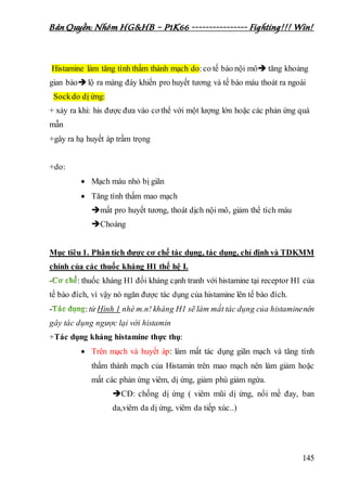 Bản Quyền: Nhóm HG&HB – P1K66 ---------------- Fighting!!! Win!
145
Histamine làm tăng tính thấm thành mạch do:co tế bào nội mô tăng khoảng
gian bàolộ ra màng đáy khiến pro huyết tương và tế bào máu thoát ra ngoài
Sockdo dị ứng:
+ xảy ra khi: his được đưa vào cơ thể với một lượng lớn hoặc các phản ứng quá
mẫn
+gây ra hạ huyết áp trầm trọng
+do:
 Mạch máu nhỏ bị giãn
 Tăng tính thấm mao mạch
mất pro huyết tương, thoát dịch nội mô, giảm thể tích máu
Choáng
Mục tiêu 1. Phân tích được cơ chế tác dụng, tác dụng, chỉ định và TDKMM
chính của các thuốc kháng H1 thế hệ I.
- : thuốc kháng H1 đối kháng cạnh tranh với histamine tại receptor H1 của
tế bào đích, vì vậy nó ngăn được tác dụng của histamine lên tế bào đích.
- :từ Hình 1 nhé m.n! kháng H1 sẽ làm mất tác dụng của histaminenên
gây tác dụng ngược lại với histamin
+Tác dụng kháng histamine thực thụ:
 Trên mạch và huyết áp: làm mất tác dụng giãn mạch và tăng tính
thấm thành mạch của Histamin trên mao mạch nên làm giảm hoặc
mất các phản ứng viêm, dị ứng, giảm phù giảm ngứa.
CĐ: chống dị ứng ( viêm mũi dị ứng, nổi mề đay, ban
da,viêm da dị ứng, viêm da tiếp xúc..)
 