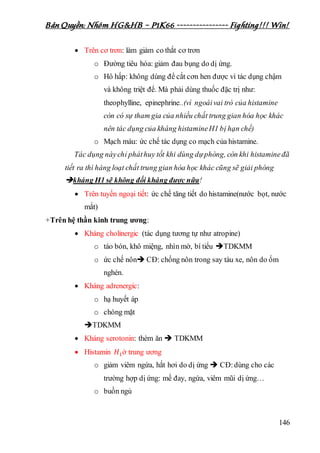 Bản Quyền: Nhóm HG&HB – P1K66 ---------------- Fighting!!! Win!
146
 Trên cơ trơn: làm giảm co thắt cơ trơn
o Đường tiêu hóa: giảm đau bụng do dị ứng.
o Hô hấp: không dùng để cắt cơn hen được vì tác dụng chậm
và không triệt để. Mà phải dùng thuốc đặc trị như:
theophylline, epinephrine..(vì ngoàivai trò của histamine
còn có sự tham gia của nhiều chất trung gian hóa học khác
nên tác dụng của kháng histamineH1 bị hạn chế)
o Mạch máu: ức chế tác dụng co mạch của histamine.
Tác dụng nàychỉ pháthuy tốt khi dùng dựphòng, còn khi histamineđã
tiết ra thì hàng loạt chất trung gian hóa học khác cũng sẽ giải phóng
kháng H1 sẽ không đối kháng được nữa!
 Trên tuyến ngoại tiết: ức chế tăng tiết do histamine(nước bọt, nước
mắt)
+Trên hệ thần kinh trung ương:
 Kháng cholinergic (tác dụng tương tự như atropine)
o táo bón, khô miệng, nhìn mờ, bí tiểu TDKMM
o ức chế nôn CĐ: chống nôn trong say tàu xe, nôn do ốm
nghén.
 Kháng adrenergic:
o hạ huyết áp
o chóng mặt
TDKMM
 Kháng serotonin: thèm ăn  TDKMM
 Histamin 𝐻1ở trung ương
o giảm viêm ngứa, hắt hơi do dị ứng  CĐ:dùng cho các
trường hợp dị ứng: mề đay, ngứa, viêm mũi dị ứng…
o buồn ngủ
 