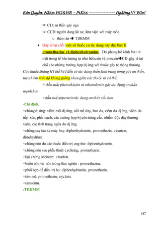Bản Quyền: Nhóm HG&HB – P1K66 ---------------- Fighting!!! Win!
147
 CĐ: an thần gây ngủ
 CCĐ:người đang lái xe, làm việc với máy móc.
o thèm ăn  TDKMM
 Gây tê tại chỗ: một số thuốc có tác dụng này đặc biệt là
promethazine và diphenhydramine . Do phong bế kênh Na+ ở
mặt trong tế bào tương tự như lidocain và procainCĐ:gây tê tại
chỗ cho những trường hợp dị ứng với thuốc gây tê thông thường
Các thuốc kháng H1 thế hệ I đều có tác dụng thần kinh trung ương gây an thần,
tuy nhiêm mức độ không giống nhau giữa các thuốc và cá thể.
+ dẫn xuất phenothiazin và ethanolamin gâytác dụng an thần
mạnh hơn
+dẫn xuấtpiperazin tác dụng an thần yếu hơn
- :
+chống dị ứng: viêm mũi dị ứng, nổi mề đay, ban da, viêm da dị ứng, viêm da
tiếp xúc, phù mạch; các trường hợp bị côntrùng cắn, nhiễm độc dây thường
xuân, các tình trạng ngứa do dị ứng.
+chống say tàu xe máy bay: diphenhydramin, promethazin, cinarizin,
dimehydrinat.
+chống nôn do các thuốc điều trị ung thư: diphenhydramin.
+chống nôn sau phẫu thuật cyclizing, promethazin.
+hội chứng Meinere: cinarizin.
+buồn nôn và nôn trong thai nghén : promethazine.
+phốihợp đề điều trị ho: diphenhydramin, promethazin.
+tiền mê: promethazin, cyclizin.
+cảm cúm.
-
 