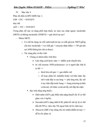 Bản Quyền: Nhóm HG&HB – P1K66 ---------------- Fighting!!! Win!
13
IV. Mục tiêu 4
Phác đồ điều trị HIV/AIDS bậc 1:
TDF +3TC + NVP/EFV
thay thế
AZT + 3TC + NVP/EFV
Trong phác đồ này sử dụng phối hợp thuốc ức men sao chép ngược nucleotide
(NRTI) và không nucleotide (NNRTI) =>giải thích tại sao?
- Nhóm NRTI:
o Cơ chế tác dụng: ức chế cạnh tranh do tạo cơ chất giả (các NRTI giống
cấu trúc nucleotide =>cơ chất giả =>enzyme nhận nhầm => SP giả nên
sợi AND không kéo dài ra được).
o Tác dụng phụ và độc tính
 Chung cả nhóm (độc tính lớn):
 Làm tăng acid lactic máu => nhiễm acid chuyển hóa.
 ức chế enzyme AND polymerase- có ở người đặc biệt là
ty thể =>
o thoái hóa mỡ gan => gan nhiễm mỡ
o rối loạn phân bố mỡ(điển hình) với biểu hiện: lấy
mỡ ở mặt đắp ra sau lưng => phù lưng trâu, lấy mỡ
ở tay chân đắp trước bụng => bụng to(tương tự kiểu
corticoid, chỉ khác corticoid lấy mỡ đắp lên mặt).
 độc tính riêng từng thuốc:
 Zidovudin (AZT): gây thiếu máu nặng (huyết sắc tố có thể
giảm còn 3-4g/lít).
 Stavudin (d4T): nặng nhất là RL phân bố mỡ (tỷ lệ có thể
đến 60-70%), viêm dây TK ngoại biên (tê bì chân tay).
 Abacavir (ABC): hay dùng cho trẻ em(bị nhiễm từ mẹ) =>
dễ bị sốc phản vệ.
 