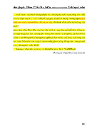 Bản Quyền: Nhóm HG&HB – P1K66 ---------------- Fighting!!! Win!
149
Giải thích: các thuốc kháng H thế hệ 2 thường bào chế dưới dạng tiền chất,
sau đó được enzym CYP3A4 chuyển dạng có hoạt tính. Trong trường hợpsuygan
hoặc các thuốc macrolid ức chế enzym này, thì thuốc sẽ tích lũy dưới dạng tiền
chất./
Dạng tiền chất đó có khả năng ức chế kênh K+ của tim, dẫn đến tim không tái
khủ cực được, kéo dào khoảng QT, tim sẽ đập nhanh và rung thất.Cụthểhơnnữa
đó là vì tim không trở về trạng thái nghỉ nên liên tục bị khử, xuất hiện sóng liên
tục (biểu hiện trên lâm sàng là tim nhanh) gây ra sóng không đều. xoay quanh
trục giữa (gọi là xoắn đỉnh).
Kết luận: phần lớn thuốc bị rút khỏi thị trường là vì TDKMM này
(Kim giúp tớ giải thích câu này!:D)
 