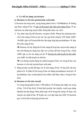 Bản Quyền: Nhóm HG&HB – P1K66 ---------------- Fighting!!! Win!
152
4. Cơ chế tác dụng của hormon
a) Hormon có cấu trúc protein hoặc acid amin
Là hormon tan trong nước, trọng lượng phân tử lớn (>10.000dalton)  không
qua được màng tế bào  gắn với Receptor đặc hiệu trên màng tế bào  tạo
một loạt các phản ứng enzym (kiểu dòng thác) theo các cách :
 Tạo phức hợp thụ thể Hormon- receptor (H-R) hoạt hóa adenylcyclase
(AC) trên màng tế bào là xúc tác cho quá trình chuyển ATP thành AMPv
AMPv gắn với Protein điều hòa làm tăng tổng hợp proteinkinase  thay
đổi chức năng tế bào
 Hormon chỉ tác động lên R trên màng để hoạt hóa enzym trên màng tế
bào chứ không tác động trực tiếp vào sự thay đổi bên trong tế bào, chính
AMPv gây ra các tác dụng còn lại  Hormon là chất truyền tin thứ nhất,
còn AMPv là chất truyền tin thứ hai.
 Con đường truyền thông tin chính từ ngoài tế bào vào trong tế bào của
hormon có cấu trúc protein hoặc acid amin.
 Riêng insulin sau khi kết hợp với R trên màng tế bào  thay đổi cấu trúc
phân tử R  phần R bên trong tế bào trở thành proteinkinase hoạt hóa 
proteinkinase này sẽ phosphoryl hóa nhiều chất khác nhau ở trong tế bào
đích.
b) Hormon có cấu trúc steroid
Có trọng lượng phân tử nhỏ (<300 dalton)  dễ dàng xâm nhập vào trong
tế bào. Tới tế bào đích, H tách khỏi protein vận chuyển, xuyên qua màng
(khuếch tán thụ động) tạo phức hợp với R trong bào tương  được vận
chuyển vào nhân tế bào  H gắn vào vị trí đặc hiệu trên ADN  hoạt hóa
gen và kích thích tổng hợp protein mới
 