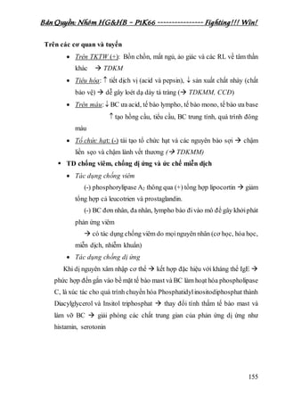 Bản Quyền: Nhóm HG&HB – P1K66 ---------------- Fighting!!! Win!
155
Trên các cơ quan và tuyến
 Trên TKTW (+): Bồn chồn, mất ngủ, ảo giác và các RL về tâm thần
khác  TDKM
 Tiêu hóa:  tiết dịch vị (acid và pepsin),  sản xuất chất nhày (chất
bảo vệ)  dễ gây loét dạ dày tá tràng ( TDKMM, CCĐ)
 Trên máu: BC ưa acid, tế bào lympho, tế bào mono, tế bào ưa base
 tạo hồng cầu, tiểu cầu, BC trung tính, quá trình đông
máu
 Tổ chức hạt: (-) tái tạo tổ chức hạt và các nguyên bào sợi  chậm
liền sẹo và chậm lành vết thương ( TDKMM)
 TD chống viêm, chống dị ứng và ức chế miễn dịch
 Tác dụng chống viêm
(-) phosphorylipase A2 thông qua (+) tổng hợp lipocortin  giảm
tổng hợp cả leucotrien và prostaglandin.
(-) BC đơn nhân, đa nhân, lympho bào đivào mô để gây khởiphát
phản ứng viêm
 có tác dụng chống viêm do mọinguyên nhân (cơ học, hóa học,
miễn dịch, nhiễm khuẩn)
 Tác dụng chống dị ứng
Khi dị nguyên xâm nhập cơ thể  kết hợp đặc hiệu với kháng thể IgE 
phức hợp đến gắn vào bề mặt tế bào mast và BC làm hoạt hóa phospholipase
C, là xúc tác cho quá trình chuyển hóa Phosphatidylinositodiphosphat thành
Diacylglycerol và Insitol triphosphat  thay đổi tính thấm tế bào mast và
làm vỡ BC  giải phóng các chất trung gian của phản ứng dị ứng như
histamin, serotonin
 