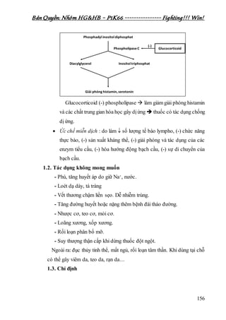 Bản Quyền: Nhóm HG&HB – P1K66 ---------------- Fighting!!! Win!
156
Glucocorticoid (-) phospholipase  làm giảm giải phóng histamin
và các chất trung gian hóa học gây dịứng  thuốc có tác dụng chống
dị ứng.
 Ức chế miễn dịch : do làm  số lượng tế bào lympho, (-) chức năng
thực bào, (-) sản xuất kháng thể, (-) giải phóng và tác dụng của các
enzym tiểu cầu, (-) hóa hướng động bạch cầu, (-) sự di chuyển của
bạch cầu.
1.2. Tác dụng không mong muốn
- Phù, tăng huyết áp do giữ Na+, nước.
- Loét dạ dày, tá tràng
- Vết thương chậm liền sẹo. Dễ nhiễm trùng.
- Tăng đường huyết hoặc nặng thêm bệnh đái tháo đường.
- Nhược cơ, teo cơ, mỏi cơ.
- Loãng xương, xốp xương.
- Rối loạn phân bố mỡ.
- Suy thượng thận cấp khi dừng thuốc đột ngột.
Ngoài ra: đục thủy tinh thể, mất ngủ, rối loạn tâm thần. Khi dùng tại chỗ
có thể gây viêm da, teo da, rạn da…
1.3. Chỉ định
 