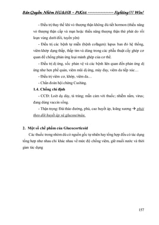 Bản Quyền: Nhóm HG&HB – P1K66 ---------------- Fighting!!! Win!
157
- Điều trị thay thế khi vỏ thượng thận không đủ tiết hormon (thiểu năng
vỏ thượng thận cấp và mạn hoặc thiểu năng thượng thận thứ phát do rối
loạn vùng dưới đồi, tuyến yên)
- Điều trị các bệnh tự miễn (bệnh collagen): lupus ban đỏ hệ thống,
viêm khớp dạng thấp, thấp tim và dùng trong các phẫu thuật cấy ghép cơ
quan để chống phản ứng loại mảnh ghép của cơ thể.
- Điều trị dị ứng, sốc phản vệ và các bệnh liên quan đến phản ứng dị
ứng như hen phế quản, viêm mũi dị ứng, mày đay, viêm da tiếp xúc…
- Điều trị viêm cơ, khớp, viêm da…
- Chẩn đoán hội chứng Cushing.
1.4. Chống chỉ định
- CCĐ: Loét dạ dày, tá tràng; mẫn cảm với thuốc; nhiễm nấm, virus;
đang dùng vaccin sống.
- Thận trọng: Đái tháo đường, phù, cao huyết áp, loãng xương  phải
theo dõi huyết áp và glucose/máu.
2. Một số chế phẩm của Glucocorticoid
Các thuốc trong nhóm dù có nguồn gốc tự nhiên hay tổng hợp đều có tác dụng
tổng hợp như nhau chỉ khác nhau về mức độ chống viêm, giữ muối nước và thời
gian tác dụng
 
