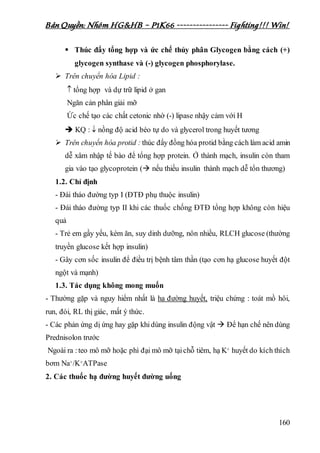 Bản Quyền: Nhóm HG&HB – P1K66 ---------------- Fighting!!! Win!
160
 Thúc đẩy tổng hợp và ức chế thủy phân Glycogen bằng cách (+)
glycogen synthase và (-) glycogen phosphorylase.
 Trên chuyển hóa Lipid :
 tổng hợp và dự trữ lipid ở gan
Ngăn cản phân giải mỡ
Ức chế tạo các chất cetonic nhờ (-) lipase nhậy cảm với H
 KQ :  nồng độ acid béo tự do và glycerol trong huyết tương
 Trên chuyển hóa protid : thúc đẩy đồng hóa protid bằng cách làm acid amin
dễ xâm nhập tế bào để tổng hợp protein. Ở thành mạch, insulin còn tham
gia vào tạo glycoprotein ( nếu thiếu insulin thành mạch dễ tổn thương)
1.2. Chỉ định
- Đái tháo đường typ I (ĐTĐ phụ thuộc insulin)
- Đái tháo đường typ II khi các thuốc chống ĐTĐ tổng hợp không còn hiệu
quả
- Trẻ em gầy yếu, kém ăn, suy dinh dưỡng, nôn nhiều, RLCH glucose (thường
truyền glucose kết hợp insulin)
- Gây cơn sốc insulin để điều trị bệnh tâm thần (tạo cơn hạ glucose huyết đột
ngột và mạnh)
1.3. Tác dụng không mong muốn
- Thường gặp và nguy hiểm nhất là hạ đường huyết, triệu chứng : toát mồ hôi,
run, đói, RL thị giác, mất ý thức.
- Các phản ứng dị ứng hay gặp khidùng insulin động vật  Để hạn chế nên dùng
Prednisolon trước
Ngoài ra :teo mô mỡ hoặc phì đại mô mỡ tạichỗ tiêm, hạ K+ huyết do kích thích
bơm Na+/K+ATPase
2. Các thuốc hạ đường huyết đường uống
 