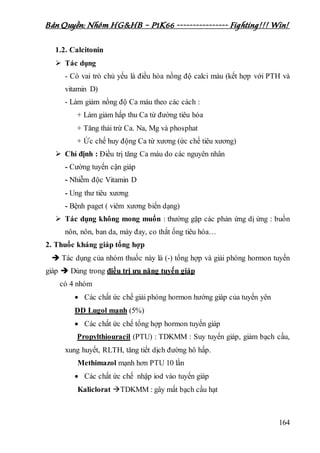 Bản Quyền: Nhóm HG&HB – P1K66 ---------------- Fighting!!! Win!
164
1.2. Calcitonin
 Tác dụng
- Có vai trò chủ yếu là điều hòa nồng độ calci máu (kết hợp với PTH và
vitamin D)
- Làm giảm nồng độ Ca máu theo các cách :
+ Làm giảm hấp thu Ca từ đường tiêu hóa
+ Tăng thải trừ Ca. Na, Mg và phosphat
+ Ức chế huy động Ca từ xương (ức chế tiêu xương)
 Chỉ định : Điều trị tăng Ca máu do các nguyên nhân
- Cường tuyến cận giáp
- Nhiễm độc Vitamin D
- Ung thư tiêu xương
- Bệnh paget ( viêm xương biến dạng)
 Tác dụng không mong muốn : thường gặp các phản ứng dị ứng : buồn
nôn, nôn, ban da, mày đay, co thắt ống tiêu hóa…
2. Thuốc kháng giáp tổng hợp
 Tác dụng của nhóm thuốc này là (-) tổng hợp và giải phóng hormon tuyến
giáp  Dùng trong điều trị ưu năng tuyến giáp
có 4 nhóm
 Các chất ức chế giải phóng hormon hướng giáp của tuyến yên
DD Lugol mạnh (5%)
 Các chất ức chế tổng hợp hormon tuyến giáp
Propylthiouracil (PTU) : TDKMM : Suy tuyến giáp, giảm bạch cầu,
xung huyết, RLTH, tăng tiết dịch đường hô hấp.
Methimazol mạnh hơn PTU 10 lần
 Các chất ức chế nhập iod vào tuyến giáp
Kaliclorat TDKMM : gây mất bạch cầu hạt
 