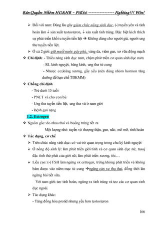 Bản Quyền: Nhóm HG&HB – P1K66 ---------------- Fighting!!! Win!
166
 Đối với nam: Dùng lâu gây giảm chức năng sinh dục, (-) tuyến yên và tinh
hoàn làm  sản xuất testosteron,  sản xuất tinh trùng. Đặc biệt kích thích
sự phát triển khối u tuyến tiền liệt  Không dùng cho người già, người ung
thư tuyến tiền liệt.
 Ở cả 2 giới: giữ muối nước gây phù, vàng da, viêm gan, xơ vữa động mạch
 Chỉ định: - Thiểu năng sinh dục nam, chậm phát triển cơ quan sinh dục nam
- RL kinh nguyệt, băng kinh, ung thư tử cung
- Nhược cơ,loãng xương, gầy yếu (nên dùng nhóm hormon tăng
dưỡng để hạn chế TDKMM)
 Chống chỉ định
- Trẻ dưới 15 tuổi
- PNCT và cho con bú
- Ung thư tuyến tiền liệt, ung thư vú ở nam giới
- Bệnh gan nặng
1.2. Estrogen
 Nguồn gốc: do nhau thai và buồng trứng tiết ra
Một lượng nhỏ: tuyến vỏ thượng thận, gan, não, mô mỡ, tinh hoàn
 Tác dụng, cơ chế
 Trên chức năng sinh dục: có vai trò quan trọng trong chu kỳ kinh nguyệt
 Ở nồng độ sinh lý: làm phát triển giới tính và cơ quan sinh dục nữ, taaoj
đặc tính thứ phát của giới nữ; làm phát triển xương, tóc…
 Liều cao: (-) FSH làm ngừng sx estrogen, trứng không phát triển và không
bám được vào niêm mạc tử cung ngăng cản sự thụ thai, đồng thời làn
ngừng bài tiết sữa.
Với nam giới: teo tinh hoàn, ngừng sx tinh trùng và teo các cơ quan sinh
dục ngoài.
 Tác dụng khác:
- Tăng đồng hóa protid nhưng yếu hơn testosteron
 