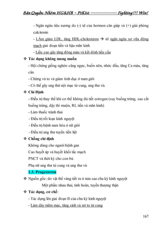 Bản Quyền: Nhóm HG&HB – P1K66 ---------------- Fighting!!! Win!
167
- Ngăn ngừa tiêu xương do (-) td của hormon cân giáp và (+) giải phóng
calcitonin
- LÀm giảm LDL, tăng HDL-cholesteron  td ngăn ngừa xơ vữa động
mạch giai đoạn tiền và hậu mãn kinh
- Liều cao gây tăng đông máu và kết dính tiểu cầu
 Tác dụng không mong muốn
- Hội chứng giống nghén: căng ngực, buồn nôn, nhức đầu, tăng Ca máu, tăng
cân
- Chứng vú to và giảm tình dục ở nam giới
- Có thể gây ung thứ nội mạc tử cung, ung thư vú.
 Chỉ Định
- Điều trị thay thế khi cơ thể không đủ tiết estrogen (suy buồng trứng, sau cắt
buồng trứng, dậy thì muộn, RL tiền và mãn kinh)
- Làm thuốc tránh thai
- Điều trị rối loạn kinh nguyệt
- Điều trị bệnh nam hóa ở nữ giới
- Điều trị ung thư tuyến tiền liệt
 Chống chỉ định
Không dùng cho ngưởi bệnh gan
Cao huyết áp và huyết khối tắc mạch
PNCT và thời kỳ cho con bú
Phụ nữ ung thư tử cung và ung thư vú
1.3. Progesteron
 Nguồn gốc: do vật thể vàng tiết ra ở nửa sau chu kỳ kinh nguyệt
Một phần: nhau thai, tinh hoàn, tuyến thượng thận
 Tác dụng, cơ chế:
- Tác dụng lên giai đoạn II của chu kỳ kinh nguyệt
- Làm dày niêm mạc, tăng sinh và nở to tử cung
 