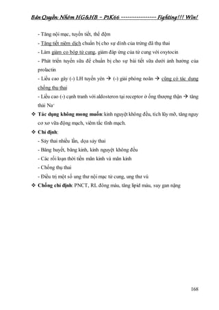 Bản Quyền: Nhóm HG&HB – P1K66 ---------------- Fighting!!! Win!
168
- Tăng nội mạc, tuyến tiết, thể đệm
- Tăng tiết niêm dịch chuẩn bị cho sự dính của trứng đã thụ thai
- Làm giảm co bóp tử cung, giảm đáp ứng của tử cung với oxytocin
- Phát triển tuyến sữa để chuẩn bị cho sự bài tiết sữa dưới ảnh hưởng của
prolactin
- Liều cao gây (-) LH tuyến yên  (-) giải phóng noãn  cũng có tác dụng
chống thụ thai
- Liều cao (-) cạnh tranh với aldosteron tại receptor ở ống thượng thận  tăng
thải Na+
 Tác dụng không mong muốn:kinh nguyệt không đều, tích lũy mỡ, tăng nguy
cơ xơ vữa động mạch, viêm tắc tĩnh mạch.
 Chỉ định:
- Sảy thai nhiều lần, dọa sảy thai
- Băng huyết, băng kinh, kinh nguyệt không đều
- Các rối loạn thời tiền mãn kinh và mãn kinh
- Chống thụ thai
- Điều trị một số ung thư nội mạc tử cung, ung thư vú
 Chống chỉ định: PNCT, RL đông máu, tăng lipid máu, suy gan nặng
 