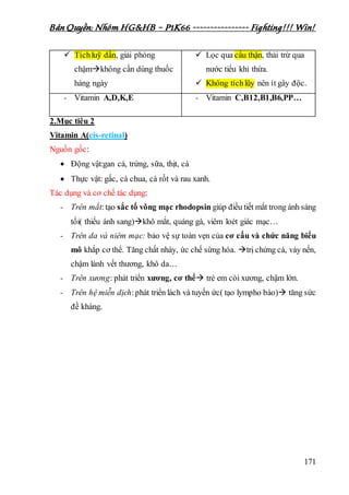 Bản Quyền: Nhóm HG&HB – P1K66 ---------------- Fighting!!! Win!
171
 Tíchluỹ dần, giải phóng
chậmkhông cần dùng thuốc
hàng ngày
 Lọc qua cầu thận, thải trừ qua
nước tiểu khi thừa.
 Không tíchlũy nên ít gây độc.
- Vitamin A,D,K,E - Vitamin C,B12,B1,B6,PP…
2.Mục tiêu 2
Vitamin A(cis-retinal)
Nguồn gốc:
 Động vật:gan cá, trứng, sữa, thịt, cá
 Thực vật: gấc, cà chua, cà rốt và rau xanh.
Tác dụng và cơ chế tác dụng:
- Trên mắt:tạo sắc tố võng mạc rhodopsin giúp điều tiết mắt trong ánh sáng
tối( thiếu ánh sang)khô mắt, quáng gà, viêm loét giác mạc…
- Trên da và niêm mạc: bảo vệ sự toàn vẹn của cơ cấu và chức năng biểu
mô khắp cơ thể. Tăng chất nhày, ức chế sừng hóa. trị chứng cá, vảy nến,
chậm lành vết thương, khô da…
- Trên xương: phát triển xương, cơ thể trẻ em còi xương, chậm lớn.
- Trên hệ miễn dịch:phát triển lách và tuyến ức( tạo lympho bào) tăng sức
đề kháng.
 