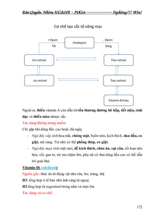 Bản Quyền: Nhóm HG&HB – P1K66 ---------------- Fighting!!! Win!
172
Ngoài ra, thiếu vitamin A còn dẫn tớitổn thương đường hô hấp, tiết niệu, sinh
dục và thiếu máu nhược sắc.
Tác dụng không mong muốn:
Chỉ gặp khi dùng liều cao hoặc dài ngày
- Ngộ độc cấp tính:hoa mắt, chóng mặt, buồn nôn, kích thích, đau đầu, co
giật, mê sảng. Trẻ nhỏ có thể phổng thóp, co giật.
- Ngộ độc mạn tính:mệt mỏi, dễ kích thích, chán ăn, sụt cân, rối loạn tiêu
hóa, sốt, gan to, trẻ em chậm lớn, phụ nữ có thai dùng liều cao có thể dẫn
tới quái thai
Vitamin D( calciferol)
Nguồn gốc: thức ăn từ động vật như sữa, bơ, trứng, thịt
D3: tổng hợp ở tế bào nhờ ánh sáng tử ngoại.
D2:tổng hợp từ esgosterol trong nấm và men bia.
Tác dụng và cơ chế:
 