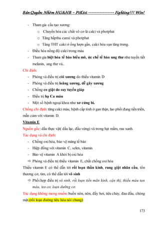 Bản Quyền: Nhóm HG&HB – P1K66 ---------------- Fighting!!! Win!
173
- Tham gia cấu tạo xương:
o Chuyển hóa các chất vô cơ là calci và photphat
o Tăng hấpthu canxi và photphat
o Tăng THT calci ở ống lượn gần, calci hóa sụn tăng trưng.
- Điều hòa nồng độ calci trong máu
- Tham gia biệt hóa tế bào biểu mô, ức chế tế bào ung thư như tuyến tiết
melanin, ung thư vú..
Chỉ định:
- Phòng và điều trị còi xương do thiếu vitamin D
- Phòng và điều trị loãng xương, dễ gãy xương
- Chống co giật do suy tuyến giáp
- Điều trị hạ Ca máu
- Một số bệnh ngoại khoa như xơ cứng bì.
Chống chỉ định: tăng calci máu, bệnh cấp tính ở gan thận, lao phổi đang tiến triển,
mẫn cảm với vitamin D.
Vitamin E
Nguồn gốc: dầu thực vật( dầu lạc, đầu vừng) và trong hạt mầm, rau xanh.
Tác dụng và chỉ định:
- Chống oxi hóa, bảo vệ màng tế bào
- Hiệp đồng với vitamin C, selen, vitamin
- Bảo vệ vitamin A khỏi bị oxi hóa
 Phòng và điều trị thiếu vitamin E, chất chống oxi hóa
Thiếu vitamin E có thể dẫn tới rối loạn thần kinh, rung giật nhãn cầu, tổn
thương cơ, tim, có thể dẫn tới vô sinh
 Phối hợp điều trị vô sinh, rối loạn tiền mãn kinh, cận thị, thiếu máu tan
máu, teo cơ, loạn dưỡng cơ.
Tác dụng không mong muốn: buồn nôn, nôn, đầy hơi, tiêu chảy, đau đầu, chóng
mặt.(rối loạn đường tiêu hóa nói chung)
 