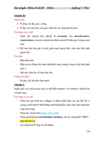 Bản Quyền: Nhóm HG&HB – P1K66 ---------------- Fighting!!! Win!
174
Vitamin B1
Nguồn gốc:
 Ở động vật: thịt, gan , trứng;
 Ở thực vật: men bia, cám gạo, mầm lúa mì, tổng hợp hóa học.
Tác dụng và cơ chế:
- Tham gia chuyển hóa glucid, là coenzyme của decarboxylase,
transketalase( enzyme chuyển hóa nhóm ceton) thiếu gây ứ đọng ceton
máu
 Rối loạn tiêu hóa gây tê, phù, giãn mạch ngoại biên, viêm dây thần kinh
ngoại biên.
Chỉ định:
- Bệnh Beri-beri
- Điều trị các chứng đau nhức thần kinh: lưng, xương, hông và dây thần kinh
sinh 3.
- Mệt mỏi, kém ăn, rối loạn tiêu hóa.
Chống chỉ định:
- Dị ứng, sốc khi tiêm tĩnh mạch.
Vitamin C
Nguồn gốc: các loại rau quả tươi, cơ thể thiếu vitamin C do vitamin C không bền
với ánh sang
Tác dụng và cơ chế:
- Tham gia quá trình tạo collagen và thành phần khác tạo mô liên kết ở
xương, mạch máu thiếu thàng mạch không bền, chảy máu chân rang hoặc
sung nướu rang.
- Tham gia chuyển hóa protid, glucid, lipid.
- Tham gia tổng hợp catecholamine, hormone, xúc tác chuyển Fe3+
Fe2+,
giúp hấp thu sắt
- Tạo interferon tăng sức đề kháng
 