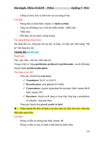 Bản Quyền: Nhóm HG&HB – P1K66 ---------------- Fighting!!! Win!
175
- Chống oxi hóa, bảo vệ tính toàn vẹn của màng tế bào
Chỉ định:
- Phòng điều trị bệnh thiếu vitamin C( bệnh scorbut)
- Tăng sức đề kháng của cơ thể khi nhiễm khuẩn , nhiễm độc
- Thiếu máu
- Phối hợp với các thuốc chống dị ứng
Tác dụng không mong muốn
Khi dùng liều cao: uống gây loét dạ dày, tá tràng, sỏi thận, gút, hiện tượng “bật
lại” khi dùng kéo dài.
Vitamin B6( pyridoxine)
Nguồn gốc:
Thịt , gan, thận , men bia, mầm ngũ cốc
Trong cơ thể có 3 dạng pyridoxine, pyridoxal và pyridoxamin , sau đó đều được
chuyển thành pyridoxal phosphate.
Tác dụng và cơ chế:
- Tham gia chuyển hóa acid amin:
 Trasminase( ALAT và ASAT)
 Decarboxylase: acid glutamic GABA
 Cynureninase; chuyển tryptophana.nicotinic( thiếu vitamin B6
thiếu vitamin PP)
 Racemase: chuyển aa dạng có hoạt tính, tổng hợp a.arachidonic
từ a.linoleic, tổng hợp Hem.
- Tham gia chuyển hóa glucid, protid và lipid
 Thiếu vitamin B6 dẫn tới bệnh ở da như viêm da, lưỡi, khô môi, viêm dây
thần kinh ngoại biên
Chỉ định:
- Phòng và điều trị trường hợp thiếu vitamin B6
- Phòng và điều trị một số bệnh ở thần kinh do thuốc khác
 