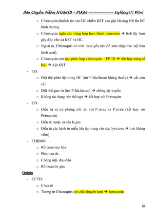 Bản Quyền: Nhóm HG&HB – P1K66 ---------------- Fighting!!! Win!
18
o Chloroquin khuếch tán vào HC nhiễm KST cao gấp khoảng 100 lần HC
bình thường.
o Chloroquin ngăn cản trùng hợp hem thành hemozoin  tích lũy hem
gây độc cho cả KST và HC.
o Ngoài ra, Chloroquin có tính base yếu nên dễ xâm nhập vào nội bào
(tính acid).
o Chloroquin còn tạo phức hợp chloroquin – FP IX  tiêu hủy màng tế
bào  diệt KST
- TD:
o Diệt thể phân liệt trong HC (trừ P.falcifarum kháng thuốc)  cắt cơn
sốt
o Diệt thể giao tử (trừ P.falcifarum)  chống lây truyền
o Không tác dụng trên thể ngủ  kết hợp với Primaquin
- CĐ:
o Điều trị và dự phòng sốt rét: với P.vivax và P.ovale (kết hợp với
Primaquin).
o Điều trị amip và sán lá gan
o Điều trị các bệnh tự miễn (do tập trung vào các lysozom  tính kháng
viêm)
- TDKMM
o Rối loạn tiêu hóa
o Phát ban da
o Chóng mặt, đau đầu
o Rối loạn thị giác
Quinin
- CCTD:
o Chưa rõ
o Tương tự Chloroquin (ức chế chuyển hem  hemozoin)
 