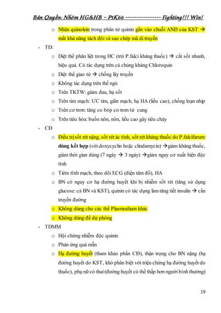 Bản Quyền: Nhóm HG&HB – P1K66 ---------------- Fighting!!! Win!
19
o Nhân quinolein trong phân tử quinin gắn vào chuỗi AND của KST 
mất khả năng tách đôi và sao chép mã di truyền
- TD:
o Diệt thể phân liệt trong HC (trừ P.falci kháng thuốc)  cắt sốt nhanh,
hiệu quả. Có tác dụng trên cả chủng kháng Chloroquin
o Diệt thể giao tử  chống lây truyền
o Không tác dụng trên thể ngủ
o Trên TKTW: giảm đau, hạ sốt
o Trên tim mạch: ƯC tim, giãn mạch, hạ HA (liều cao), chống loạn nhịp
o Trên cơ trơn: tăng co bóp cơ trơn tử cung
o Trên tiêu hóa: buồn nôn, nôn, liều cao gây tiêu chảy
- CĐ
o Điều trịsốt rét nặng, sốt rét ác tính, sốt rét kháng thuốc do P.falcifarum:
dùng kết hợp (với doxycyclin hoặc clindamycin) giảm kháng thuốc,
giảm thời gian dùng (7 ngày  3 ngày) giảm nguy cơ xuất hiện độc
tính
o Tiêm tĩnh mạch, theo dõi ECG (điện tâm đồ), HA
o BN có nguy cơ hạ đường huyết khi bị nhiễm sốt rét (tăng sử dụng
glucose: cả BN và KST), quinin có tác dụng làm tăng tiết insulin  cần
truyền đường
o Không dùng cho các thể Plasmodium khác
o Không dùng để dự phòng
- TDMM
o Hội chứng nhiễm độc quinin
o Phản ứng quá mẫn
o Hạ đường huyết (tham khảo phần CĐ), thận trọng cho BN nặng (hạ
đường huyết do KST, khó phân biệt với triệu chứng hạ đường huyết do
thuốc), phụ nữ có thai(đường huyết có thể thấp hơn ngườibình thường)
 