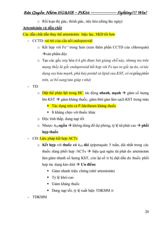 Bản Quyền: Nhóm HG&HB – P1K66 ---------------- Fighting!!! Win!
20
o Rối loạn thị giác, thính giác, tiêu hóa (dùng lâu ngày)
Artemisinin và dẫn chất
Các dẫn chất dần thay thế artemisinin: hiệu lực, SKD tốt hơn
- CCTD: vai trò của cầu nối endoperoxid
o Kết hợp với Fe++ trong hem (xem thêm phần CCTD của chloroquin)
sản phẩm độc
o Tạo các gốc oxy hóa (t k ghi được bài giảng chỗ này, nhưng tra trên
mạng thấy là gốc endoperoxid kết hợp với Fe tạo ra gốc tự do, có tác
dụng oxy hóa mạnh, phá hủy protid và lipid của KST, có vẻgiốngphần
trên, ai bổ sung/sửa giúp t nhé)
- TD:
o Diệt thể phân liệt trong HC: tác động nhanh, mạnh  giảm số lượng
lớn KST  giảm kháng thuốc, giảm thời gian làm sạch KST trong máu
 Tác dụng trên cả P.falcifarum kháng thuốc
 Ít kháng chéo với thuốc khác
o Độc tính thấp, dung nạp tốt
o Nhược: t1/2 ngắn  không dùng để dự phòng, tỷ lệ táiphát cao  phối
hợp thuốc
- CĐ: Liệu pháp kết hợp ACTs
o Kết hợp với thuốc có t1/2 dài (piperaquin: 5 tuần, dài nhất trong các
thuốc dùng phối hợp /ACTs  hiệu quả ngừa tái phát do artemisinin
làm giảm nhanh số lượng KST, còn lại số ít bị diệt dần do thuốc phối
hợp tác dụng kéo dài)  Ưu điểm:
 Giảm nhanh triệu chứng (nhờ artemisinin)
 Tỷ lệ khỏi cao
 Giảm kháng thuốc
 Dung nạp tốt, tỷ lệ xuất hiện TDKMM ít
- TDKMM
 
