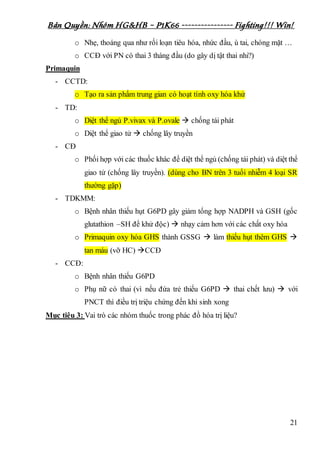 Bản Quyền: Nhóm HG&HB – P1K66 ---------------- Fighting!!! Win!
21
o Nhẹ, thoáng qua như rối loạn tiêu hóa, nhức đầu, ù tai, chóng mặt …
o CCĐ với PN có thai 3 tháng đầu (do gây dị tật thai nhi?)
Primaquin
- CCTD:
o Tạo ra sản phẩm trung gian có hoạt tính oxy hóa khử
- TD:
o Diệt thể ngủ P.vivax và P.ovale  chống tái phát
o Diệt thể giao tử  chống lây truyền
- CĐ
o Phối hợp với các thuốc khác để diệt thể ngủ (chống tái phát) và diệt thể
giao tử (chống lây truyền). (dùng cho BN trên 3 tuổi nhiễm 4 loại SR
thường gặp)
- TDKMM:
o Bệnh nhân thiếu hụt G6PD gây giảm tổng hợp NADPH và GSH (gốc
glutathion –SH để khử độc)  nhạy cảm hơn với các chất oxy hóa
o Primaquin oxy hóa GHS thành GSSG  làm thiếu hụt thêm GHS 
tan máu (vỡ HC) CCĐ
- CCĐ:
o Bệnh nhân thiếu G6PD
o Phụ nữ có thai (vì nếu đứa trẻ thiếu G6PD  thai chết lưu)  với
PNCT thì điều trị triệu chứng đến khi sinh xong
Mục tiêu 3: Vai trò các nhóm thuốc trong phác đồ hóa trị liệu?
 