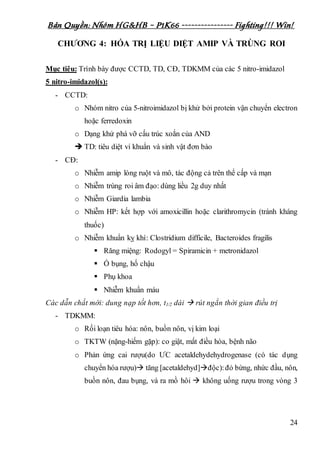 Bản Quyền: Nhóm HG&HB – P1K66 ---------------- Fighting!!! Win!
24
CHƯƠNG 4: HÓA TRỊ LIỆU DIỆT AMIP VÀ TRÙNG ROI
Mục tiêu: Trình bày được CCTD, TD, CĐ, TDKMM của các 5 nitro-imidazol
5 nitro-imidazol(s):
- CCTD:
o Nhóm nitro của 5-nitroimidazol bị khử bởi protein vận chuyển electron
hoặc ferredoxin
o Dạng khử phá vỡ cấu trúc xoắn của AND
 TD: tiêu diệt vi khuẩn và sinh vật đơn bào
- CĐ:
o Nhiễm amip lòng ruột và mô, tác động cả trên thể cấp và mạn
o Nhiễm trùng roi âm đạo: dùng liều 2g duy nhất
o Nhiễm Giardia lambia
o Nhiễm HP: kết hợp với amoxicillin hoặc clarithromycin (tránh kháng
thuốc)
o Nhiễm khuẩn kỵ khí: Clostridium difficile, Bacteroides fragilis
 Răng miệng: Rodogyl = Spiramicin + metronidazol
 Ổ bụng, hố chậu
 Phụ khoa
 Nhiễm khuẩn máu
Các dẫn chất mới: dung nạp tốt hơn, t1/2 dài  rút ngắn thời gian điều trị
- TDKMM:
o Rối loạn tiêu hóa: nôn, buồn nôn, vị kim loại
o TKTW (nặng-hiếm gặp): co giật, mất điều hòa, bệnh não
o Phản ứng cai rượu(do ƯC acetaldehydehydrogenase (có tác dụng
chuyển hóa rượu) tăng [acetaldehyd]độc):đỏ bừng, nhức đầu, nôn,
buồn nôn, đau bụng, và ra mồ hôi  không uống rượu trong vòng 3
 