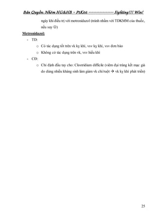 Bản Quyền: Nhóm HG&HB – P1K66 ---------------- Fighting!!! Win!
25
ngày khi điều trị với metronidazol (tránh nhầm với TDKMM của thuốc,
nếu say )
Metronidazol:
- TD:
o Có tác dụng tốt trên vk kỵ khí, vsv kỵ khí, vsv đơn bào
o Không có tác dụng trên vk, vsv hiếu khí
- CĐ:
o Chỉ định đầu tay cho: Clostridium difficile (viêm đại tràng kết mạc giả
do dùng nhiều kháng sinh làm giảm vk chí/ruột  vk kỵ khí phát triển)
 
