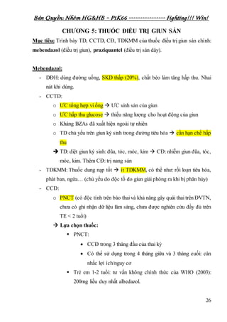 Bản Quyền: Nhóm HG&HB – P1K66 ---------------- Fighting!!! Win!
26
CHƯƠNG 5: THUỐC ĐIỀU TRỊ GIUN SÁN
Mục tiêu: Trình bày TD, CCTD, CĐ, TDKMM của thuốc điều trị giun sán chính:
mebendazol (điều trị giun), praziquantel (điều trị sán dây).
Mebendazol:
- DĐH: dùng đường uống, SKD thấp (20%), chất béo làm tăng hấp thu. Nhai
nát khi dùng.
- CCTD:
o ƯC tổng hợp vi ống  ƯC sinh sản của giun
o ƯC hấp thu glucose  thiếu năng lượng cho hoạt động của giun
o Kháng BZAs đã xuất hiện ngoài tự nhiên
o TD chủ yếu trên giun ký sinh trong đường tiêu hóa  cần hạn chế hấp
thu
 TD: diệt giun ký sinh: đũa, tóc, móc, kim  CĐ: nhiễm giun đũa, tóc,
móc, kim. Thêm CĐ: trị nang sán
- TDKMM: Thuốc dung nạp tốt  ít TDKMM, có thể như: rối loạn tiêu hóa,
phát ban, ngứa… (chủ yếu do độc tố do giun giải phóng ra khi bị phân hủy)
- CCĐ:
o PNCT (có độc tính trên bào thaivà khả năng gây quái thai trên ĐVTN,
chưa có ghi nhận dữ liệu lâm sàng, chưa được nghiên cứu đầy đủ trên
TE < 2 tuổi)
 Lựa chọn thuốc:
 PNCT:
 CCĐ trong 3 tháng đầu của thai kỳ
 Có thể sử dụng trong 4 tháng giữa và 3 tháng cuối: cân
nhắc lợi ích/nguy cơ
 Trẻ em 1-2 tuổi: tư vấn không chính thức của WHO (2003):
200mg liều duy nhất albedazol.
 