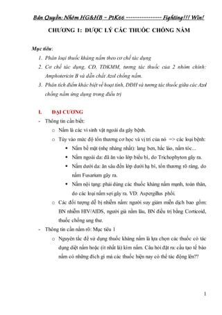 Bản Quyền: Nhóm HG&HB – P1K66 ---------------- Fighting!!! Win!
1
CHƯƠNG 1: DƯỢC LÝ CÁC THUỐC CHỐNG NẤM
Mục tiêu:
1. Phân loại thuốc kháng nấm theo cơ chế tác dụng
2. Cơ chế tác dụng, CĐ, TDKMM, tương tác thuốc của 2 nhóm chính:
Amphotericin B và dẫn chất Azol chống nấm.
3. Phân tích điểm khác biệt về hoạt tính, DĐH và tương tác thuốc giữa các Azol
chống nấm ứng dụng trong điều trị
I. ĐẠI CƯƠNG
- Thông tin cần biết:
o Nấm là các vi sinh vật ngoài da gây bệnh.
o Tùy vào mức độ tổn thương cơ học và vị trí của nó => các loại bệnh:
 Nấm bề mặt (nhẹ nhàng nhất): lang ben, hắc lào, nấm tóc...
 Nấm ngoài da: đã ăn vào lớp biểu bì, do Trichophyton gây ra.
 Nấm dưới da: ăn sâu đến lớp dưới hạ bì, tổn thương rõ ràng, do
nấm Fusarium gây ra.
 Nấm nội tạng: phải dùng các thuốc kháng nấm mạnh, toàn thân,
do các loại nấm sợi gây ra. VD: Aspergillus phổi.
o Các đối tượng dễ bị nhiễm nấm: người suy giảm miễn dịch bao gồm:
BN nhiễm HIV/AIDS, người già nằm lâu, BN điều trị bằng Corticoid,
thuốc chống ung thư.
- Thông tin cần nắm rõ: Mục tiêu 1
o Nguyên tắc để sử dụng thuốc kháng nấm là lựa chọn các thuốc có tác
dụng diệt nấm hoặc (ít nhất là) kìm nấm. Câu hỏi đặt ra: cấu tạo tế bào
nấm có những đích gì mà các thuốc hiện nay có thể tác động lên??
 