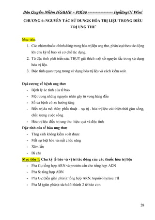 Bản Quyền: Nhóm HG&HB – P1K66 ---------------- Fighting!!! Win!
28
CHƯƠNG 6: NGUYÊN TẮC SỬ DUNGK HÓA TRỊ LIỆU TRONG ĐIỀU
TRỊ UNG THƯ
Mục tiêu:
1. Các nhóm thuốc chính dùng trong hóa trịliệu ung thư, phân loại theo tác động
lên chu kỳ tế bào và cơ chế tác dụng.
2. Từ đặc tính phát triển của TBUT giải thích một số nguyên tắc trong sử dụng
hóa trị liệu.
3. Độc tính quan trọng trong sử dụng hóa trị liệu và cách kiểm soát.
Đại cương về bệnh ung thư:
- Bệnh lý ác tính của tế bào
- Một trong những nguyên nhân gây tử vong hàng đầu
- Số ca bệnh có xu hướng tăng
- Điều trị đa mô thức: phẫu thuật – xạ trị - hóa trị liệu: cải thiện thời gian sống,
chất lượng cuộc sống
- Hóa trị liệu điều trị ung thư: hiệu quả và độc tính
Đặc tính của tế bào ung thư:
- Tăng sinh không kiểm soát được
- Mất sự biệt hóa và mất chức năng
- Xâm lấn
- Di căn
Mục tiêu 1: Chu kỳ tế bào và vị trí tác động của các thuốc hóa trị liệu
- Pha G1: tổng hợp ARN và protein cần cho tổng hợp ADN
- Pha S: tổng hợp ADN
- Pha G2: (tiền gián phân): tổng hợp ARN, topoisomerase I/II
- Pha M (gián phân): tách đôi thành 2 tế bào con
 