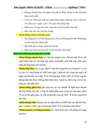 Bản Quyền: Nhóm HG&HB – P1K66 ---------------- Fighting!!! Win!
30
o Kháng chuyển hóa, tác động trên pha S  tác dụng và độc tính phụ
thuộc lịch trình
o Liều cao, thời gian tiếp xúc ngắn (theo nhịp), khoảng cách 2 đợt dài.
Vd: liều cao 1 ngày, sau 7-10 ngày mới dùng tiếp
o Hiệu quả với ung thư máu, ung thư có hệ số phân chia lớn
o Độc tính chủ yếu trên tủy xương
- Thuốc không chuyên biệt theo pha:
o Tác động lên cả tế bào đang phân chia và không phân chia tácdụng
và độc tính phụ thuộc liều
o Độc tính quan trọng ngoài tủy xương
o Hiệu quả trên ung thư rắn có hệ số phân chia thấp
Phân loại thuốc trị ung thư theo CCTD:
- Nhóm kháng chuyển hóa: có cấu trúc tương tự các chất nội sinh  ức chế
cạnh tranh hoặc ức chế tổng hợp purin, pyrimidin, acid folic (các chất quan
trọng để tổng hợp acid nucleic)
- Nhóm alkyl hóa: tạo ra gốc alkyl  liên kết cộng hóa trị với guanin ở vị trí
N7 của cả 2 mạch phân tử ADN hoặc giữa 2 phân tử trên cùng một mạch 
ngăn cản tách đôi, sao chép  ức chế tổng hợp AND, ARN  tế bào ung thư
không nhân lên được, không phát triển được. Ngoài ra, nhóm này còn có tác
dụng ức chế miễn dịch
- Nhóm chống phân bào: gắn chọn lọc vào các tubulin  ngăn dime tubulin
tập hợp thành cấu trúc vi ống (là thành phần quan trọng của thoi gián phân)
 tan rã thoi gián phân, ức chế sự tách đôi của các NST  tế bào ung thư bị
tiêu diệt
- Nhóm kháng sinh: thường xen vào giữa phân tử AND hoặc tạo liên kết chéo
giữa 2 phân tử ARN, gây tổn thương AND  ức chế phân chia tế bào
- Nhóm hormon và kháng hormon: ức chế bài tiết hoặc đối kháng tác dụng
hormon
 