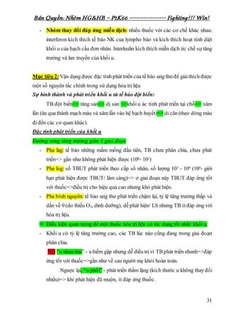 Bản Quyền: Nhóm HG&HB – P1K66 ---------------- Fighting!!! Win!
31
- Nhóm thay đổi đáp ứng miễn dịch: nhiều thuốc với các cơ chế khác nhau:
interferon kích thích tế bào NK của lympho bào và kích thích hoạt tính diệt
khối u của bạch cầu đơn nhân. Interleulin kích thích miễn dịch ức chế sự tăng
trưởng và lan truyền của khối u.
Mục tiêu 2:Vận dụng được đặc tính phát triển của tế bào ung thư để giảithích được
một số nguyên tắc chính trong sử dụng hóa trị liệu
Sự hình thành và phát triển khối u từ tế bào đột biến:
TB đột biến=> tăng sản=> dị sản =>khối u ác tính phát triển tại chỗ=> xâm
lấn (ăn qua thành mạch máu và xâm lấn vào hệ bạch huyết)=> di căn (theo dòng máu
đi đến các cơ quan khác).
Đặc tính phát triển của khối u
Đường cong tăng trưởng gồm 3 giai đoạn
- Pha lag: tế bào những mầm mống đầu tiên, TB chưa phân chia, chưa phát
triển=> gần như không phát hiện được (100- 103)
- Pha log: số TBUT phát triển theo cấp số nhân, số lượng 103 - 109 (109- giới
hạn phát hiện được TBUT/ lâm sàng)=> ở giai đoạn này TBUT đáp ứng tốt
với thuốc=>điều trị cho hiệu quả cao nhưng khó phát hiện.
- Pha bình nguyên: tế bào ung thư phát triển chậm lại, tỷ lệ tăng trưởng thấp và
dần về 0 (do thiếu O2, dinh dưỡng), dễ phát hiện/ LS nhưng TB ít đáp ứng với
hóa trị liệu.
 Điều kiện quan trọng để một thuốc hóa trị liệu có tác dụng tốt nhất/ khối u:
- Khối u có tỷ lệ tăng trưởng cao, các TB lúc nào cũng đang trong giai đoạn
phân chia.
VD “u nhau thai” - u hiếm gặp nhưng dễ điều trị vì TB phát triển nhanh=>đáp
ứng tốt với thuốc=>gần như về sau người mẹ khỏi hoàn toàn.
Ngược lại, “u phổi” - phát triển thầm lặng (kích thước u không thay đổi
nhiều)=> khi phát hiện đã muộn, ít đáp ứng thuốc.
 