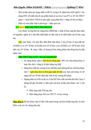 Bản Quyền: Nhóm HG&HB – P1K66 ---------------- Fighting!!! Win!
32
- Hóa trị liệu kém tác dụng nhất ở GĐ G0 trong CK phân bào (GĐ nghỉ)=>tác
dụng HTL tốt nhất nếu đi sau phẫu thuật or xạ trị (vì sau PT or XT thì TBUT
giảm=> kích thích TB đi từ pha nghỉ sang phân bào=>tăng t/d hóa trị liệu).
- Điều trị sớm (đặc biệt ở pha log)=> hiệu quả cao.
- Lưu ý: thuốc diệt TBUT theo kiểu tỷ lệ
Các thuốc trị ung thư tác dụng theo DĐH bậc 1 (diệt tế bào ung thư theo hàm
số logarid), nghĩa là ở một liều nhất định sẽ diệt một tỷ lệ nhất định của tế bào ung
thư.
VD: một thuốc với một liều nhất định diệt được 3 log tế bào (3 log kill) thì
với khối u có 1010 tế bào sẽ bị diệt còn 107 tế bào, còn với khối u có 106 tế bào sẽ bị
diệt còn 103 tế bào.  cùng 1 liều, số lượng tế bào đang phân chia đông hơn bị diệt
nhiều hơn.
Diệt TBUT theo tỷ lệ=> hệ quả (nguyên tắc)
o Sử dụng thuốc phải ở liều tối đa dung nạp ( BN còn chịu đựng được ở
mức liều đó)=>tăng tỷ lệ diệt (tăng log kill)
o Dùng hóa chất tủy xương bịức chế đến mức không thể ức chế hơn được
nữa=> nghỉ theo đợt và thời gian nghỉ đủ dài (các đợt cách nhau 21-28
ngày) để các tế bào lành đặc biệt là tủy xương hồi phục.
o Ngừng điều trị (VD có tất cả 5 đợt ĐT hóa chất mà đến đợt thứ 2 hay 3
dừng) dễ gây tái phát vì hiệu quả của hóa trị liệu phụ thuộc vào 2 yếu
tố:
 Khả năng diệt TB ung thư
 Khả năng phục hồi của TB UT và tủy xương
Mục tiêu 3: Kể tên được một số độc tính quan trọng của hóa trị liệu ung thư và cách
kiểm soát các tác dụng phụ này
 