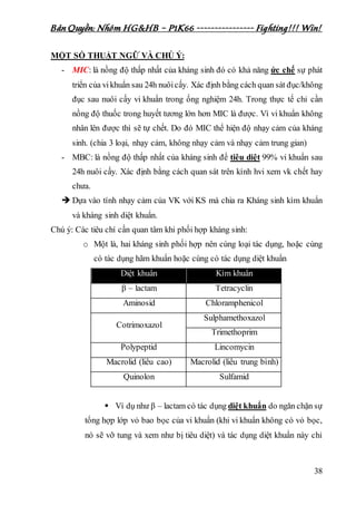 Bản Quyền: Nhóm HG&HB – P1K66 ---------------- Fighting!!! Win!
38
MỘT SỐ THUẬT NGỮ VÀ CHÚ Ý:
- MIC: là nồng độ thấp nhất của kháng sinh đó có khả năng ức chế sự phát
triển của vikhuẩn sau 24h nuôicấy. Xác định bằng cách quan sát đục/không
đục sau nuôi cấy vi khuẩn trong ống nghiệm 24h. Trong thực tế chỉ cần
nồng độ thuốc trong huyết tương lớn hơn MIC là được. Vì vi khuẩn không
nhân lên được thì sẽ tự chết. Do đó MIC thể hiện độ nhạy cảm của kháng
sinh. (chia 3 loại, nhạy cảm, không nhạy cảm và nhạy cảm trung gian)
- MBC: là nồng độ thấp nhất của kháng sinh để tiêu diệt 99% vi khuẩn sau
24h nuôi cấy. Xác định bằng cách quan sát trên kính hvi xem vk chết hay
chưa.
 Dựa vào tính nhạy cảm của VK với KS mà chia ra Kháng sinh kìm khuẩn
và kháng sinh diệt khuẩn.
Chú ý: Các tiêu chí cần quan tâm khi phối hợp kháng sinh:
o Một là, hai kháng sinh phối hợp nên cùng loại tác dụng, hoặc cùng
có tác dụng hãm khuẩn hoặc cùng có tác dụng diệt khuẩn
Diệt khuẩn Kìm khuẩn
β – lactam Tetracyclin
Aminosid Chloramphenicol
Cotrimoxazol
Sulphamethoxazol
Trimethoprim
Polypeptid Lincomycin
Macrolid (liều cao) Macrolid (liều trung bình)
Quinolon Sulfamid
 Ví dụ như β – lactam có tác dụng diệt khuẩn do ngăn chặn sự
tổng hợp lớp vỏ bao bọc của vi khuẩn (khi vi khuẩn không có vỏ bọc,
nó sẽ vỡ tung và xem như bị tiêu diệt) và tác dụng diệt khuẩn này chỉ
 