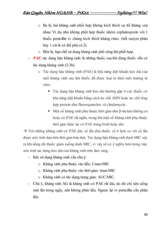Bản Quyền: Nhóm HG&HB – P1K66 ---------------- Fighting!!! Win!
40
o Ba là, hai kháng sinh phối hợp không kích thích sự đề kháng của
nhau: Ví dụ như không phối hợp thuốc nhóm cephalosporin với 1
thuốc penicillin vì chúng kích thích kháng chéo. (tiết enzym phân
hủy 1 cái là có thể phá cả 2).
o Bốn là, hạn chế sử dụng kháng sinh phổ rộng khi phối hợp.
- PAE: tác dụng hậu kháng sinh: là những thuốc sau khi dùng thuốc vẫn có
tác dụng kháng sinh (2-3h).
o Tác dụng hậu kháng sinh (PAE) là khả năng diệt khuẩn kéo dài của
một kháng sinh sau khi thuốc đã được loại ra khỏi môi trường in
vitro.
 Tác dụng hậu kháng sinh kéo dài thường gặp ở các thuốc có
khả năng diệt khuẩn bằng cách ức chế ADN hoặc ức chế tổng
hợp protein như fluoroquinolon và clindamycin.
 Một số kháng sinh phụ thuộc thời gian như β-lactam không có
hoặc có PAE rất ngắn, trong khi một số kháng sinh phụ thuộc
thời gian khác lại có PAE trung bình hoặc dài.
 Với những kháng sinh có PAE dài, số lần đưa thuốc sẽ ít hơn so với số lần
được ước tính dựa trên thời gian bán thải. Tác dụng hậu kháng sinh dưới MIC xảy
ra khi nồng độ thuốc giảm xuống dưới MIC, vì vậy sẽ có ý nghĩa hơn trong việc
ước tính tác dụng kéo dài của kháng sinh trên lâm sàng.
- Khi sử dụng kháng sinh cần chú ý:
o Kháng sinh phụ thuộc vào liều: Cmax/MIC
o Kháng sinh phụ thuộc vào thời gian: tmax/MIC
o Kháng sinh có tác dụng trung gian: AUC/MIC.
- Chú ý, kháng sinh AG là kháng sinh có PAE rất dài, do đó chỉ nên uống
một lần trong ngày, nên không phân liều. Ngược lại vs penicillin cần phân
liều
 