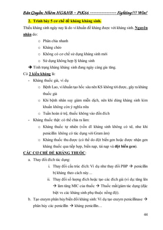 Bản Quyền: Nhóm HG&HB – P1K66 ---------------- Fighting!!! Win!
44
2. Trình bày 5 cơ chế đề kháng kháng sinh.
Thiếu kháng sinh ngày nay là do vi khuẩn đề kháng được với kháng sinh. Nguyên
nhân do:
o Phân chia nhanh
o Kháng chéo
o Không có cơ chế sử dụng kháng sinh mới
o Sử dụng không hợp lý kháng sinh
 Tình trạng kháng kháng sinh đang ngày càng gia tăng.
Có 2 kiểu kháng là:
- Kháng thuốc giả, ví dụ
o Bệnh Lao, vi khuẩn tạo hốc sâu nên KS không tớiđược, gây ra kháng
thuốc giả
o Khi bệnh nhân suy giảm miễn dịch, nên khi dùng kháng sinh kìm
khuẩn không còn ý nghĩa nữa
o Tuần hoàn ứ trệ, thuốc không vào đến đích
- Kháng thuốc thật: có thể chia ra làm:
o Kháng thuốc tự nhiên (vốn dĩ kháng sinh không có td, như khi
penicillin không có tác dụng với Gram âm)
o Kháng thuốc thu được (có thể do đột biến gen hoặc được nhận gen
kháng thuốc qua tiếp hợp, biến nạp, tải nạp và đột biến gen).
CÁC CƠ CHẾ ĐỀ KHÁNG THUỐC:
a. Thay đổi đích tác dụng:
i. Thay đổi cấu trúc đích: Ví dụ như thay đổi PBP  penicillin
bị kháng theo cách này…
ii. Thay đổi số lượng đích hoặc tạo các đích giả (ví dụ: tăng lên
 làm tăng MIC của thuốc  Thuốc mất/giảm tác dụng (đặc
biệt vs các kháng sinh phụ thuộc nồng độ).
b. Tạo enzym phân hủy/biến đổi kháng sinh: Ví dụ tạo enzym penicillinase 
phân hủy các penicillin  kháng penicillin…
 