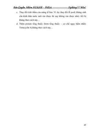 Bản Quyền: Nhóm HG&HB – P1K66 ---------------- Fighting!!! Win!
45
c. Thay đổi tính thấm của màng tế bào: Ví dụ: thay đổi lỗ poril, kháng sinh
cần kênh thân nước mới vào được thì nay không vào được nữa): AG bị
kháng theo cách này…
d. Thêm protein tống thuốc (bơm tống thuốc – cơ chế nguy hiểm nhất):
Tetracyclin bị kháng theo cách này…
 