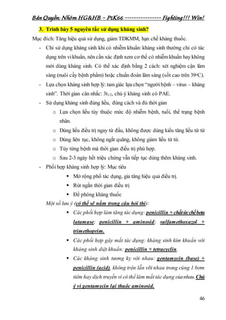 Bản Quyền: Nhóm HG&HB – P1K66 ---------------- Fighting!!! Win!
46
3. Trình bày 5 nguyên tắc sử dụng kháng sinh?
Mục đích: Tăng hiệu quả sử dụng, giảm TDKMM, hạn chế kháng thuốc.
- Chỉ sử dụng kháng sinh khi có nhiễm khuẩn: kháng sinh thường chỉ có tác
dụng trên vikhuẩn, nên cần xác định xem cơ thể có nhiễm khuẩn hay không
mới dùng kháng sinh. Có thể xác định bằng 2 cách: xét nghiệm cận lâm
sàng (nuôi cấy bệnh phẩm) hoặc chuẩn đoán lâm sàng (sốt cao trên 39oC).
- Lựa chọn kháng sinh hợp lý: tam giác lựa chọn “ngườibệnh – virus – kháng
sinh”. Thời gian cân nhắc: 3t1/2, chú ý kháng sinh có PAE.
- Sử dụng kháng sinh đúng liều, đúng cách và đủ thời gian
o Lựa chọn liều tùy thuộc mức độ nhiễm bệnh, tuổi, thể trạng bệnh
nhân.
o Dùng liều điều trị ngay từ đầu, không được dùng kiểu tăng liều từ từ
o Dùng liên tục, không ngắt quãng, không giảm liều từ từ.
o Tùy từng bệnh mà thời gian điều trị phù hợp.
o Sau 2-3 ngày hết triệu chứng vẫn tiếp tục dùng thêm kháng sinh.
- Phối hợp kháng sinh hợp lý: Mục tiêu
 Mở rộng phổ tác dụng, gia tăng hiệu quả điều trị.
 Rút ngắn thời gian điều trị
 Đề phòng kháng thuốc
Một số lưu ý (có thể sẽ nằm trong câu hỏi thi):
 Các phối hợp làm tăng tác dụng: penicillin + chấtứcchếbeta
latamase; penicillin + aminosid; sulfamethoxazol +
trimethoprim.
 Các phối hợp gây mất tác dụng: kháng sinh kìm khuẩn với
kháng sinh diệt khuẩn: penicillin + tetracyclin.
 Các kháng sinh tương kỵ với nhau: gentamycin (base) +
penicillin (acid), không trộn lẫn vỡi nhau trong cùng 1 bơm
tiêm hay dịch truyền vì có thể làm mất tác dụng củanhau.Chú
ý vì gentamycin lại thuộc aminosid.
 