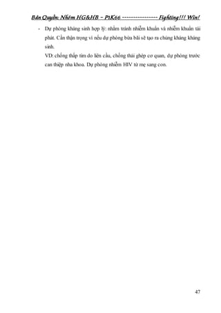 Bản Quyền: Nhóm HG&HB – P1K66 ---------------- Fighting!!! Win!
47
- Dự phòng kháng sinh hợp lý: nhằm tránh nhiễm khuẩn và nhiễm khuẩn tái
phát. Cần thận trọng vì nếu dự phòng bừa bãi sẽ tạo ra chủng kháng kháng
sinh.
VD: chống thấp tim do liên cầu, chống thải ghép cơ quan, dự phòng trước
can thiệp nha khoa. Dự phòng nhiễm HIV từ mẹ sang con.
 