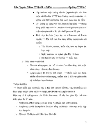 Bản Quyền: Nhóm HG&HB – P1K66 ---------------- Fighting!!! Win!
3
 Hấp thu kém hoặc không hấp thu (Nystatin) (do vừa thân
nước và thân dầu, KTPT lớn), không vào dịch não tủy =>
không khả thi trong trường hợp viêm màng não do nấm
 Đối kháng tác dụng với các Azol chống nấm( =>không
dùng phối hợp: do các Azol ức chế Ergosterol còn các
polyen (amphotericin B) lại cần Ergosterol để gắn.
 Tính chọn lọc kém (chọn lọc với tế bào nấm và tb của
người) => độc tính cao. Tác dụng không mong muốn khi
truyền:
o Tức thì: sốt, rét run, buồn nôn, nôn, tụt huyết áp,
loạn nhịp.
o Ngắn hạn (sau vài ngày): gây độc với thận
o Dài hạn: ức chế tủy xương => thiếu máu
o Khác nhau về chỉ định
 Nystatin: dùng ngoài, tại chỗ => nấm Candida miệng, lưỡi, ruột,
nấm móng, viêm âm đạo do nấm.
 Amphotericin B: truyền tĩnh mạch =>nhiễm nấm nội tạng,
nhiễm nấm đe dọa tính mạng, nhiễm nấm ở BN suy giảm miễn
dịch (là lựa chọn đầu tay).
Thông tin thêm:
=> nhược điểm của các thuốc này là độc tính và kém hấp thu. Vậy làm thế nào để
khắc phục nhược điểm này? => dạng LYPOSOM của Amphotericin B
Hiện nay có 3 loại lyposom của AMB: thân nước, dễ hấp thu, giảm độc tính trên
thận, giảm hạ K+ máu.
- AmBisom AMB: túi liposom có 2 lớp AMB gắn xen kẽ trên màng.
- Amphotec: AMB deoxycholat ổn định bằng cholesteryl sulfat tạo phức hợp
keo dạng đĩa.
- Ablecet: AMB gắn với 2 lớp lipid hình dài
 