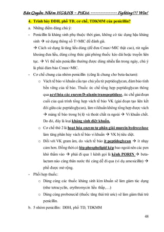 Bản Quyền: Nhóm HG&HB – P1K66 ---------------- Fighting!!! Win!
48
4. Trình bày DDH, phổ TD, cơ chế, TDKMM của penicillin?
a. Những điểm đáng chú ý:
- Penicillin là kháng sinh phụ thuộc thời gian, không có tác dụng hậu kháng
sinh  sử dụng thông số T>MIC để đánh giá.
 Cách sử dụng là tăng liều dùng (để đưa Cmax>MIC thật cao), rút ngắn
khoảng đưa liều, dùng công thức giải phóng thuốc kéo dài hoặc truyền liên
tục.  Vì thế nên penicillin thường được dùng nhiều lần trong ngày, chú ý
là phải đảm bảo Cmax>MIC.
- Cơ chế chung của nhóm penicillin (cũng là chung cho beta-lactam):
o Vách tế bào vi khuẩn cấu tạo chủ yếu từ peptidoglycan, đảm bảo tính
bền vững của tế bào. Thuốc ức chế tổng hợp peptidoglycan thông
qua acyl hóa các enzym D-alanin transpeptidase, ức chế giaiđoạn
cuối của quá trình tổng hợp vách tế bào VK (giai đoạn tạo liên kết
đôi giữa các peptidoglycan), làm vikhuẩn không tổng hợp được vách
 màng tế bào trong bị lộ và thoát chất ra ngoài  Vi khuẩn chết.
Do đó, đây là loại kháng sinh diệt khuẩn.
o Cơ chế thứ 2 là hoạt hóa enzym tự phân giải murein hydroxylase
làm tăng phân hủy vách tế bào vi khuẩn  VK bị tiêu diệt.
o Đối với VK gram âm, do vách tế bào ít peptidoglycan  ít nhạy
cảm hơn. Đồng thờicó lớp phospholipid kép bao ngoàinên các pen
khó thấm vào  phải đi qua 1 kênh gọi là kênh PORIN  beta-
lactam nào càng thân nước thì càng dễ đi qua (ví dụ amoxicillin) 
phổ được mở rộng.
- Phối hợp thuốc:
o Dùng cùng các thuốc kháng sinh kìm khuẩn sẽ làm giảm tác dụng
(như tetracyclin, erythromycin liều thấp,…)
o Dùng cùng probenecid (thuốc tăng thải trừ uric) sẽ làm giảm thải trừ
penicillin.
b. 5 nhóm penicillin: DĐH, phổ TD, TDKMM
 