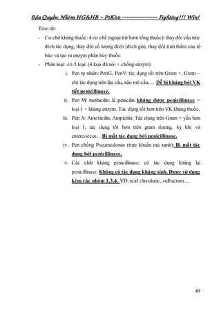 Bản Quyền: Nhóm HG&HB – P1K66 ---------------- Fighting!!! Win!
49
Tóm tắt:
- Cơ chế kháng thuốc: 4 cơ chế (ngoại trừ bơm tống thuốc): thay đổi cấu trúc
đích tác dụng, thay đổi số lượng đích (đích giả), thay đổi tính thấm của tế
bào và tạo ra enzym phân hủy thuốc.
- Phân loại: có 5 loại: (4 loại đã nói + chống enzym)
i. Pen tự nhiên: PenG, PenV: tác dụng tốt trên Gram +, Gram –
chỉ tác dụng trên lậu cầu, não mô cầu,… Dễ bị kháng bởi VK
tiết penicillinase.
ii. Pen M: methicilin: là penicilin kháng được penicillinase =
loại 1 + kháng enzym. Tác dụng tốt hơn trên VK kháng thuốc.
iii. Pen A: Amoxicilin, Ampicilin: Tác dụng trên Gram + yếu hơn
loại 1, tác dụng tốt hơn trên gram dương, kỵ khí và
entercoccus…Bị mất tác dụng bởi penicillinase.
iv. Pen chống Pseumodonas (trực khuẩn mủ xanh): Bị mất tác
dụng bởi penicillinase.
v. Các chất kháng penicillinase: có tác dụng kháng lại
penicillinase. Không có tác dụng kháng sinh. Được sử dụng
kèm các nhóm 1,3,4. VD: acid clavulanic, sulbactam,…
 