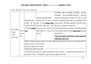 Bản Quyền: Nhóm HG&HB – P1K66 ---------------- Fighting!!! Win!
50
Chi tiết: (không cần nhớ, chỉ cần hiểu nhé)
Pen tự nhiên
- PenG
- PenV
- Pen chậm
Dược
động
học
Benzylpenicillin
(PenG): Bị mất
hoạt tính bởi dịch
vị dùng đường
tiêm
Phenoxymethylpenicillin
(PenV): Bền với dịch vị dạ
dày  dùng đường uống,
sinh khả dụng 60%. Thức
ăn, gôm, nhựa, neomycin là
giảm hấp thu  uống cách
bữa ăn.
Penicillin chậm (benzathin penicillin, procain
penicillin,…) là khi penicillin gắn thêm 1 chất làm
tăng trọng lượng phân tử. Khi vào cơ thể, các chất
này sẽ thủy phân, giải phóng từ từ penicillin  kéo
dài tác dụng. Mặt khác penicillin là KS phụ thuộc
thời gian, nên hoàn toàn phù hợp.
Ngoại trừ benzathin dùng được cả đường uống thì
các penicillin chậm đều dùng đường tiêm (thường
là tiêm bắp).
Đạt Cmax chậm  khi cần tác dụng nhanh thì
phối hợp PenG (3:1).
Phân bố: không qua được hàng rào máu não. Nhưng khi màng não bị viêm  thay đổi tính thấm 
thuốc qua được  điều trị được.
Qua được nhau thai và sữa mẹ.
Thải trừ: Qua thận (nước tiểu).
Thời gian bán thải tăng cao ở người suy thận, đặc biệt là suy gan + suy thận thì thời gian bán thải có
thể tăng tới 30 lần.  Giảm liều ở người suy gan, thận, trên 60 tuổi.
 