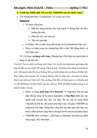 Bản Quyền: Nhóm HG&HB – P1K66 ---------------- Fighting!!! Win!
58
6. Trình bày DDH, phổ TD, cơ chế, TDKMM của các thuốc khác?
a. Các betalactam khác: Carbapenem. (có trong mục tiêu)
- Imipenem
o Về dược động học:
 Hấp thu: dùng đường tiêm tĩnh mạch vì không hấp thu theo
đường tiêu hóa.
 Phân bố: tốt, vào mọi nơi
 Thải trừ qua thận
o Là kháng sinh có phổ rộng nhất trong các loại betalactam hiện nay.
o Được sử dụng trong các trường hợp NK cơ hội, NK kháng thuốc và
NK bệnh viện
 Chỉ được sử dụng cuối cùng. (Nhưng thực tế thì hiện nay ngườidân sử
dụng nó rất bừa bãi)
Câu hỏi: Tại sao phải sử dụng cuối cùng? Là vì phổ của imipenem quárộng,phù
hợp để điều trị các bệnh NK nặng, NK hỗn hợp. Nó đồng thời cũng là một thuốc
mới. Mà người dân thì có xu hướng thấy gì tốt là dùng nên sử dụng rất bừa bãi.
Theo đúng như nguyên tắc sử dụng kháng sinh và thực tiễn, cần phải sử dụng
thuốc này một cách hạn chế. Nếu sử dụng bừa bãi, sẽ tăng nguy cơ vi khuẩn sinh
cơ chế đề kháng với loại thuốc này lên rất cao. Điều đó đồng nghĩa chúng ta sẽ
mất đi thêm 1 thuốc.
o Được sử dụng phối hợp với Cilastatin. Vì Imipenem thải trừ qua
thận nhưng cũng rất bị enzym pepsidase ở ống thận phân hủy tạo
thành chất chuyển hóa độc với thận. Do đó cần sử dụng thêm
Cilastatin là chất ức chế enzym pepsidase này. Sẽ giảm TDKMM của
imipenem trên thận. Đồng thời cũng kéo dài thời gian bán thải cho
thuốc (Meropenem cùng nhóm nhưng bền với enzym pepsidase hơn)
o TDKMM: Độc với thận (…phối hợp vs cilastatin), hạ huyết áp, đánh
trống ngực, độc thần kinh…
 