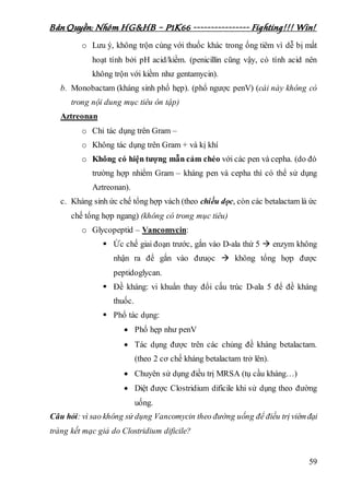 Bản Quyền: Nhóm HG&HB – P1K66 ---------------- Fighting!!! Win!
59
o Lưu ý, không trộn cùng với thuốc khác trong ống tiêm vì dễ bị mất
hoạt tính bởi pH acid/kiềm. (penicillin cũng vậy, có tính acid nên
không trộn với kiềm như gentamycin).
b. Monobactam (kháng sinh phổ hẹp). (phổ ngược penV) (cái này không có
trong nội dung mục tiêu ôn tập)
Aztreonan
o Chỉ tác dụng trên Gram –
o Không tác dụng trên Gram + và kị khí
o Không có hiện tượng mẫn cảm chéo với các pen và cepha. (do đó
trường hợp nhiểm Gram – kháng pen và cepha thì có thể sử dụng
Aztreonan).
c. Kháng sinh ức chế tổng hợp vách (theo chiều dọc, còn các betalactam là ức
chế tổng hợp ngang) (không có trong mục tiêu)
o Glycopeptid – Vancomycin:
 Ức chế giai đoạn trước, gắn vào D-ala thứ 5  enzym không
nhận ra để gắn vào đưuọc  không tổng hợp được
peptidoglycan.
 Đề kháng: vi khuẩn thay đổi cấu trúc D-ala 5 để đề kháng
thuốc.
 Phổ tác dụng:
 Phổ hẹp như penV
 Tác dụng được trên các chủng đề kháng betalactam.
(theo 2 cơ chế kháng betalactam trở lên).
 Chuyên sử dụng điều trị MRSA (tụ cầu kháng…)
 Diệt được Clostridium dificile khi sử dụng theo đường
uống.
Câu hỏi: vì sao không sử dụng Vancomycin theo đường uống để điều trị viêmđại
tràng kết mạc giả do Clostridium dificile?
 