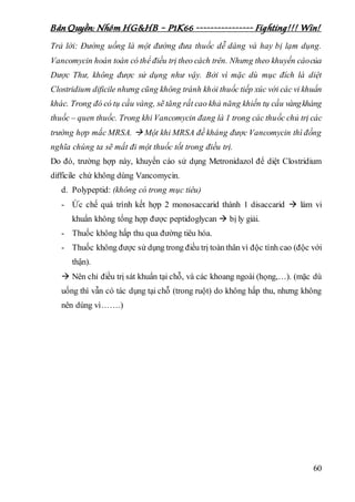 Bản Quyền: Nhóm HG&HB – P1K66 ---------------- Fighting!!! Win!
60
Trả lời: Đường uống là một đường đưa thuốc dễ dàng và hay bị lạm dụng.
Vancomycin hoàn toàn có thể điều trị theo cách trên. Nhưng theo khuyến cáocủa
Dược Thư, không được sử dụng như vậy. Bởi vì mặc dù mục đích là diệt
Clostridium dificile nhưng cũng không tránh khỏi thuốc tiếp xúc với các vi khuẩn
khác. Trong đó có tụ cầu vàng, sẽ tăng rất cao khả năng khiến tụ cầu vàngkháng
thuốc – quen thuốc. Trong khi Vancomycin đang là 1 trong các thuốc chủ trị các
trường hợp mắc MRSA.  Một khi MRSA đề kháng được Vancomycin thì đồng
nghĩa chúng ta sẽ mất đi một thuốc tốt trong điều trị.
Do đó, trường hợp này, khuyến cáo sử dụng Metronidazol để diệt Clostridium
difficile chứ không dùng Vancomycin.
d. Polypeptid: (không có trong mục tiêu)
- Ức chế quá trình kết hợp 2 monosaccarid thành 1 disaccarid  làm vi
khuẩn không tổng hợp được peptidoglycan  bị ly giải.
- Thuốc không hấp thu qua đường tiêu hóa.
- Thuốc không được sử dụng trong điều trị toàn thân vì độc tính cao (độc với
thận).
 Nên chỉ điều trị sát khuẩn tại chỗ, và các khoang ngoài (họng,…). (mặc dù
uống thì vẫn có tác dụng tại chỗ (trong ruột) do không hấp thu, nhưng không
nên dùng vì…….)
 